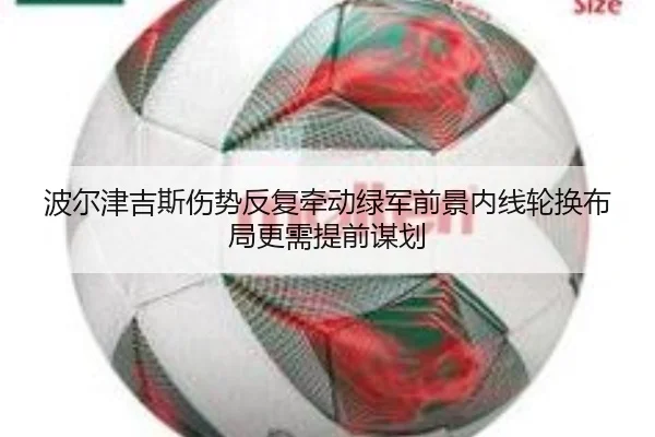 波尔津吉斯伤势反复牵动绿军前景内线轮换布局更需提前谋划