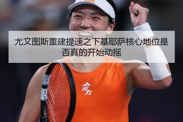 尤文图斯重建提速之下基耶萨核心地位是否真的开始动摇