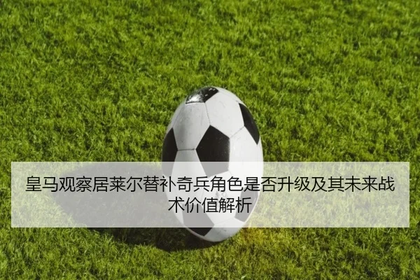 皇马观察居莱尔替补奇兵角色是否升级及其未来战术价值解析