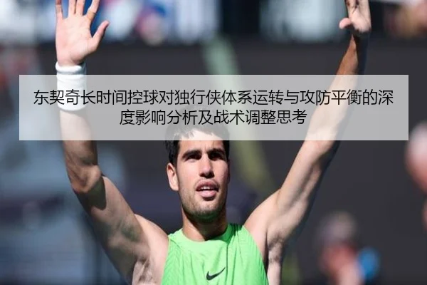 东契奇长时间控球对独行侠体系运转与攻防平衡的深度影响分析及战术调整思考