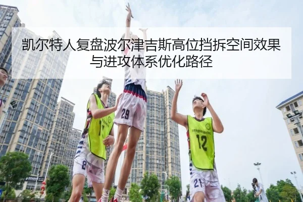 凯尔特人复盘波尔津吉斯高位挡拆空间效果与进攻体系优化路径