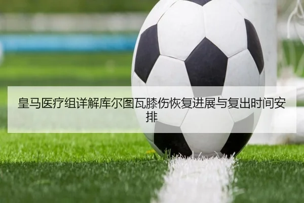 皇马医疗组详解库尔图瓦膝伤恢复进展与复出时间安排